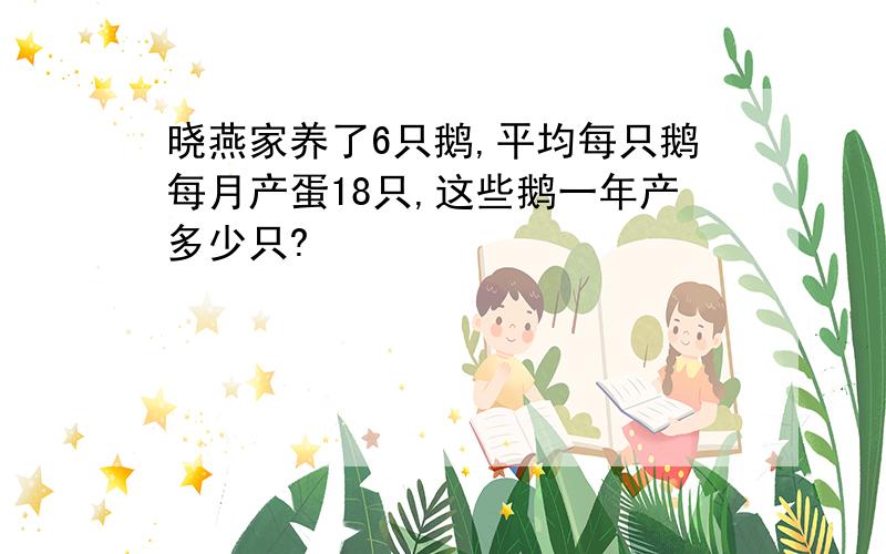 晓燕家养了6只鹅,平均每只鹅每月产蛋18只,这些鹅一年产多少只?