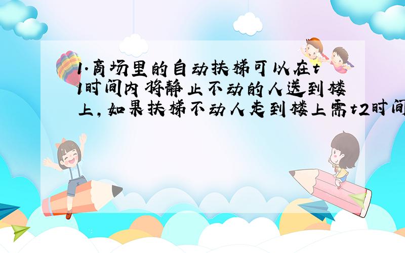 1.商场里的自动扶梯可以在t1时间内将静止不动的人送到楼上,如果扶梯不动人走到楼上需t2时间,那么此人沿运动的扶梯走上去