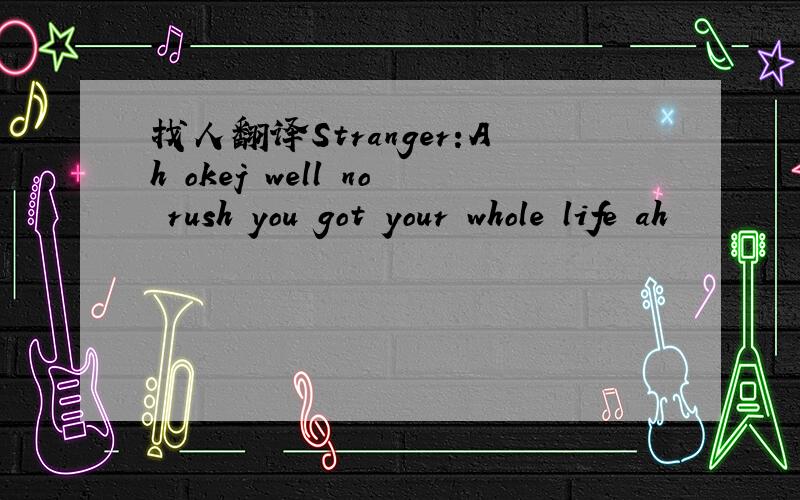 找人翻译Stranger:Ah okej well no rush you got your whole life ah