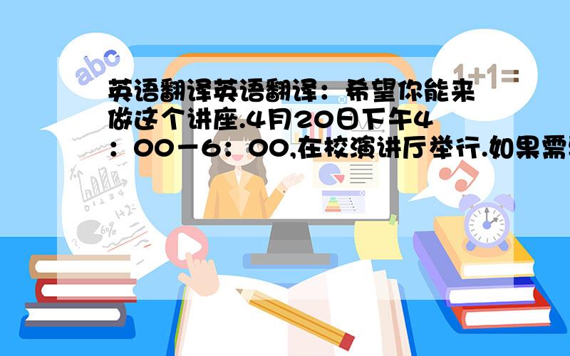 英语翻译英语翻译：希望你能来做这个讲座.4月20日下午4：00－6：00,在校演讲厅举行.如果需要联系,请拨打我的电话4