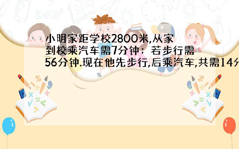 小明家距学校2800米,从家到校乘汽车需7分钟；若步行需56分钟.现在他先步行,后乘汽车,共需14分钟,小明