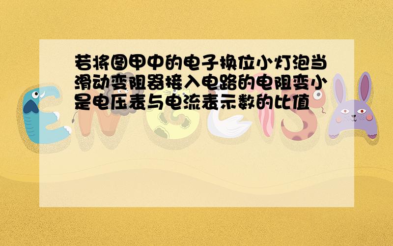 若将图甲中的电子换位小灯泡当滑动变阻器接入电路的电阻变小是电压表与电流表示数的比值