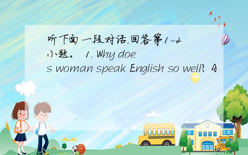 听下面一段对话，回答第1-2小题。 1. Why does woman speak English so well？ A