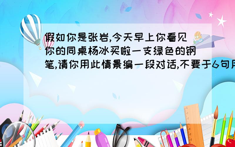 假如你是张岩,今天早上你看见你的同桌杨冰买啦一支绿色的钢笔,请你用此情景编一段对话,不要于6句用英语