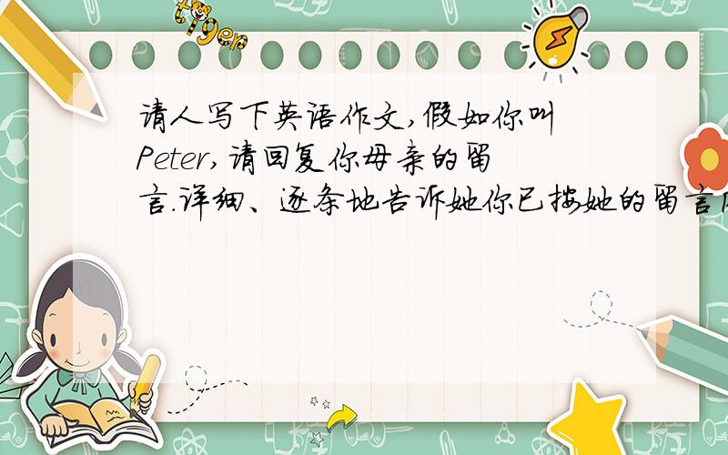 请人写下英语作文,假如你叫 Peter,请回复你母亲的留言.详细、逐条地告诉她你已按她的留言内容行事.并告诉他因同学To