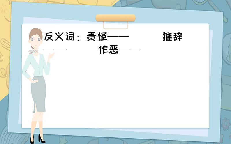 反义词：责怪——（ ） 推辞——（ ） 作恶——（ ）