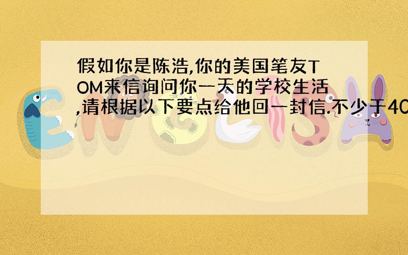 假如你是陈浩,你的美国笔友TOM来信询问你一天的学校生活,请根据以下要点给他回一封信.不少于40词.