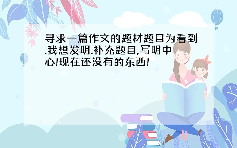 寻求一篇作文的题材题目为看到.我想发明.补充题目,写明中心!现在还没有的东西!