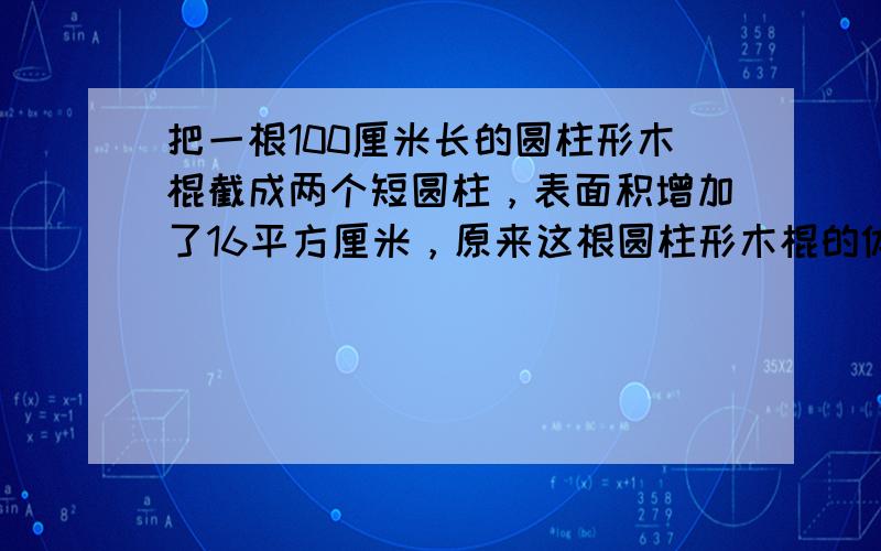 把一根100厘米长的圆柱形木棍截成两个短圆柱，表面积增加了16平方厘米，原来这根圆柱形木棍的体积是______立方厘米．