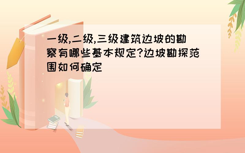 一级,二级,三级建筑边坡的勘察有哪些基本规定?边坡勘探范围如何确定