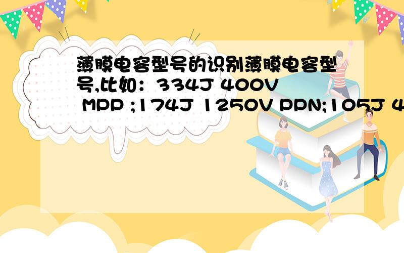 薄膜电容型号的识别薄膜电容型号,比如：334J 400V MPP ;174J 1250V PPN;105J 400V M