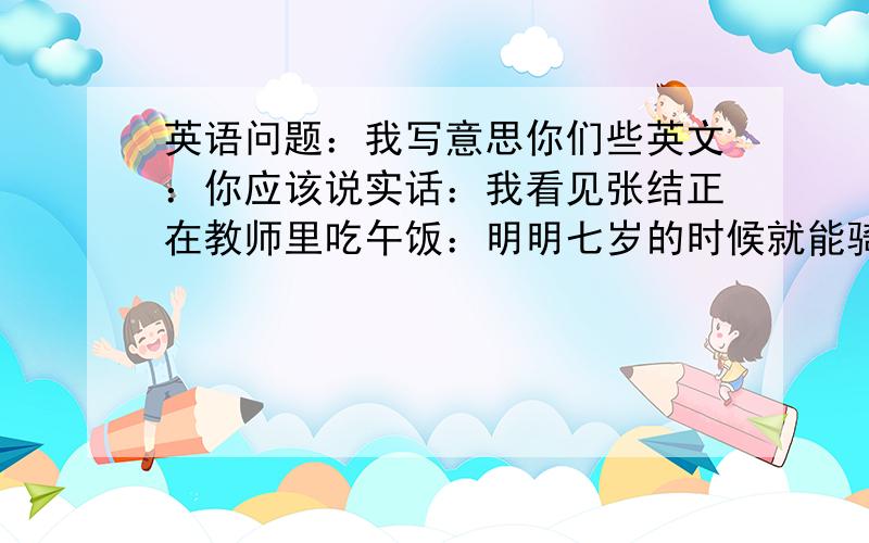 英语问题：我写意思你们些英文：你应该说实话：我看见张结正在教师里吃午饭：明明七岁的时候就能骑自行车：妈妈肯定会去哪儿：和