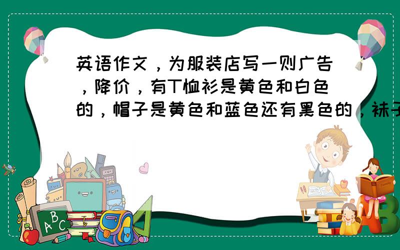 英语作文，为服装店写一则广告，降价，有T恤衫是黄色和白色的，帽子是黄色和蓝色还有黑色的，袜子是粉色和蓝色，短袜是橙色的，