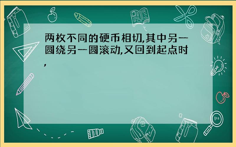 两枚不同的硬币相切,其中另一圆绕另一圆滚动,又回到起点时,