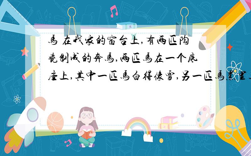 马 在我家的窗台上,有两匹陶瓷制成的奔马,两匹马在一个底座上,其中一匹马白得像雪,另一匹马黑里透青,两匹马呈奔跑之势.扬