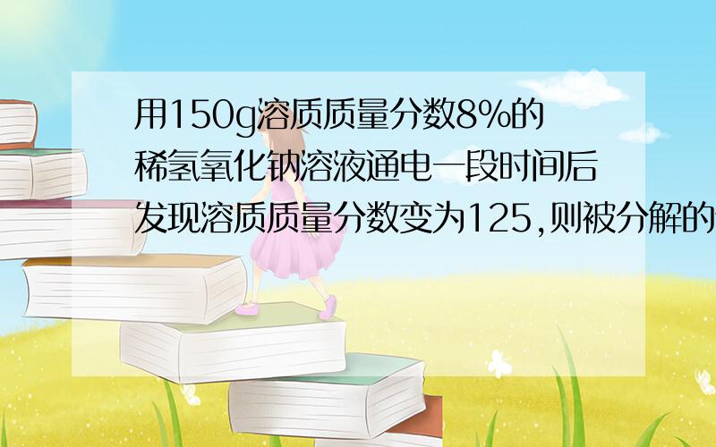 用150g溶质质量分数8%的稀氢氧化钠溶液通电一段时间后发现溶质质量分数变为125,则被分解的谁的质量是多少