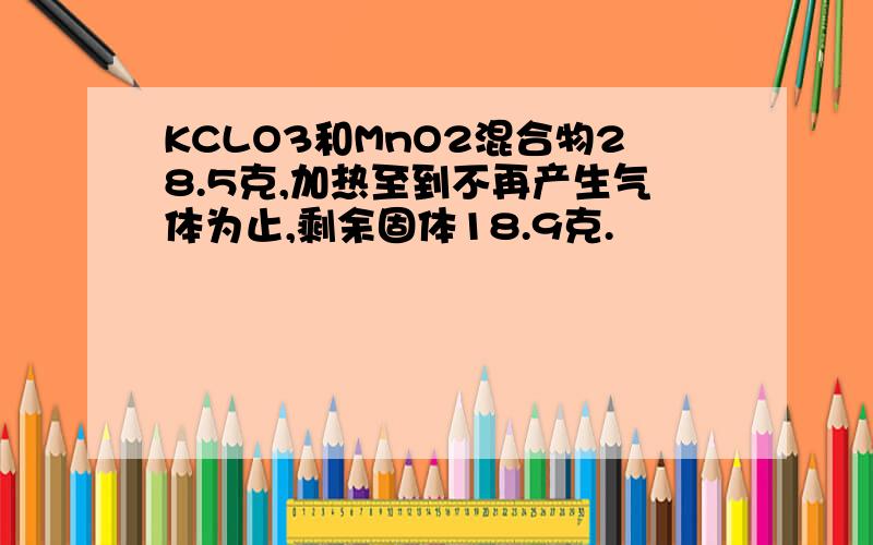 KCLO3和MnO2混合物28.5克,加热至到不再产生气体为止,剩余固体18.9克.