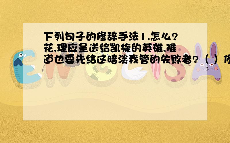 下列句子的修辞手法1.怎么?花,理应呈送给凯旋的英雄,难道也要先给这暗淡我管的失败者?（ ）修辞手法2.芦苇,蒲草倒映在