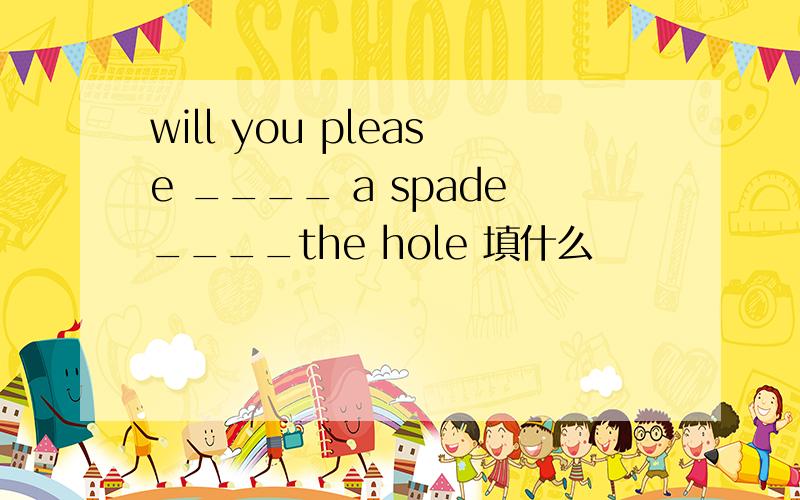 will you please ____ a spade____the hole 填什么