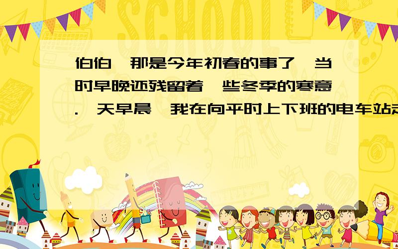 伯伯,那是今年初春的事了,当时早晚还残留着一些冬季的寒意.一天早晨,我在向平时上下班的电车站走去的途中,看到有两、三个四