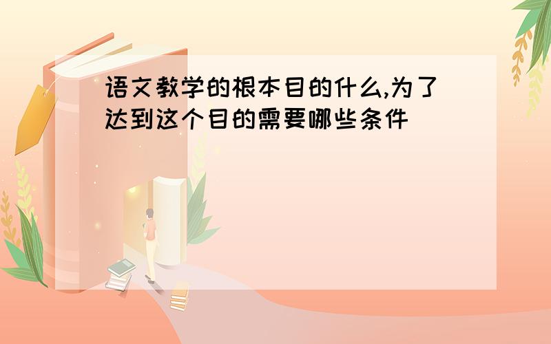 语文教学的根本目的什么,为了达到这个目的需要哪些条件