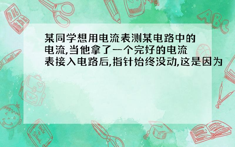 某同学想用电流表测某电路中的电流,当他拿了一个完好的电流表接入电路后,指针始终没动,这是因为