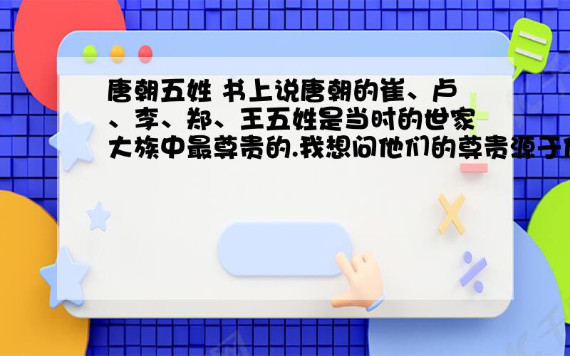 唐朝五姓 书上说唐朝的崔、卢、李、郑、王五姓是当时的世家大族中最尊贵的.我想问他们的尊贵源于什么呢?为什么说他们出身好?