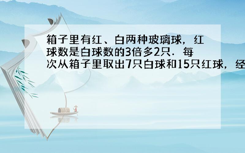 箱子里有红、白两种玻璃球，红球数是白球数的3倍多2只．每次从箱子里取出7只白球和15只红球，经过若干次后，箱子里剩下3只