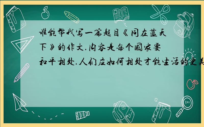 谁能帮我写一篇题目《同在蓝天下》的作文.内容是每个国家要和平相处.人们应如何相处才能生活的更美好