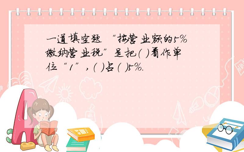 一道填空题 “按营业额的5%缴纳营业税”是把（ ）看作单位“1”,（ ）占（ ）5%.