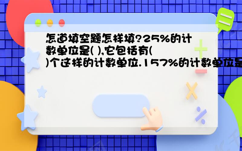 怎道填空题怎样填?25%的计数单位是( ),它包括有( )个这样的计数单位.157%的计数单位是( ),它包括有( )个