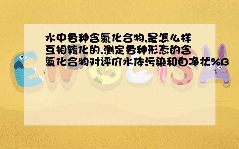 水中各种含氮化合物,是怎么样互相转化的,测定各种形态的含氮化合物对评价水体污染和自净状%B