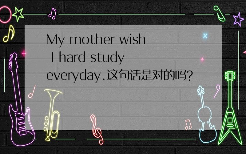 My mother wish I hard study everyday.这句话是对的吗?