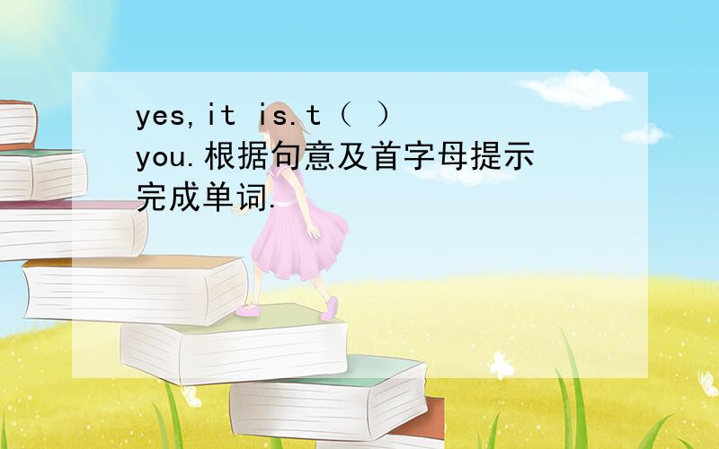 yes,it is.t（ ）you.根据句意及首字母提示完成单词.