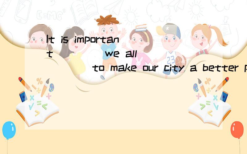 It is important____ we all _____to make our city a better pl