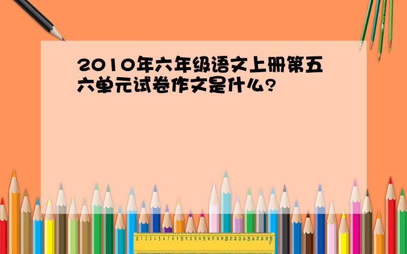 2010年六年级语文上册第五六单元试卷作文是什么?