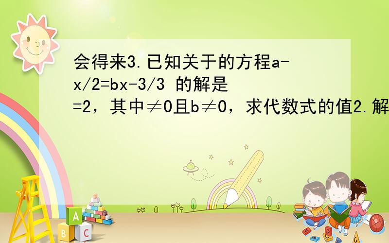 会得来3.已知关于的方程a-x/2=bx-3/3 的解是=2，其中≠0且b≠0，求代数式的值2.解下列关于的方程:⑴6x