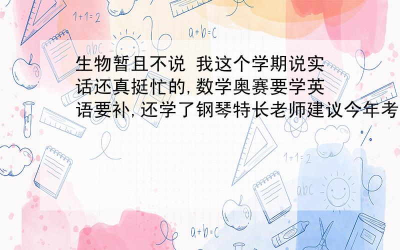 生物暂且不说 我这个学期说实话还真挺忙的,数学奥赛要学英语要补,还学了钢琴特长老师建议今年考业余十级.物理知识难度增大,