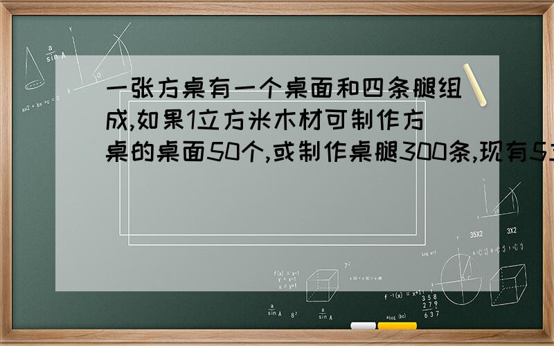 一张方桌有一个桌面和四条腿组成,如果1立方米木材可制作方桌的桌面50个,或制作桌腿300条,现有5立方米木