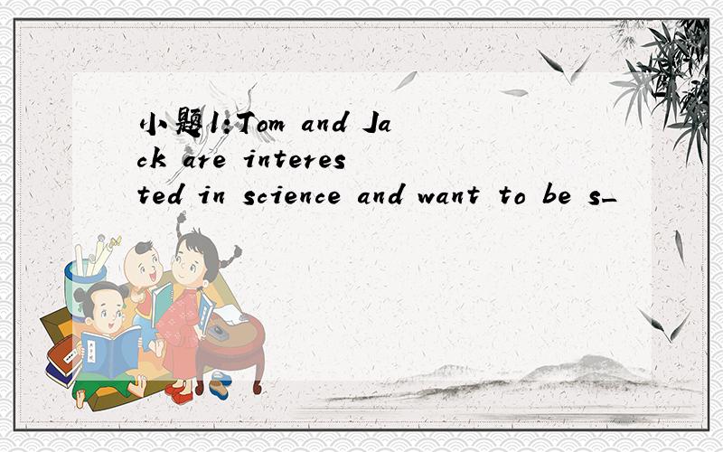 小题1:Tom and Jack are interested in science and want to be s_