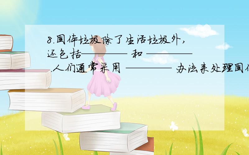 8．固体垃圾除了生活垃圾外,还包括———— 和 ———— .人们通常采用 ———— 办法来处理固体垃圾