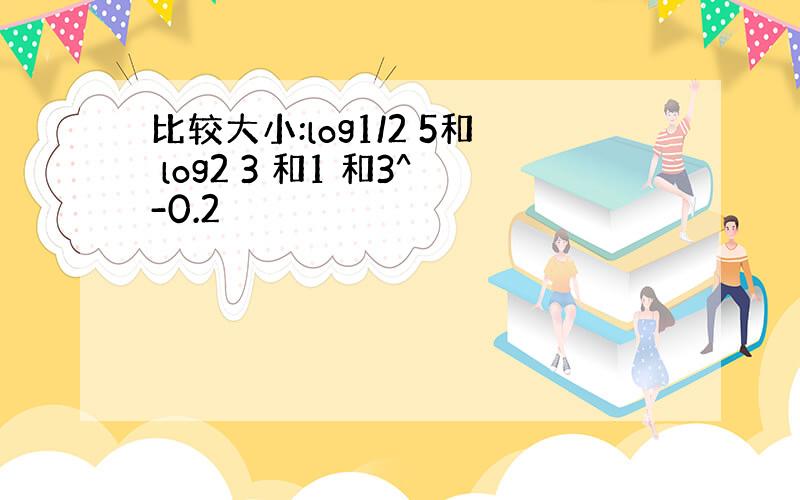 比较大小:log1/2 5和 log2 3 和1 和3^-0.2