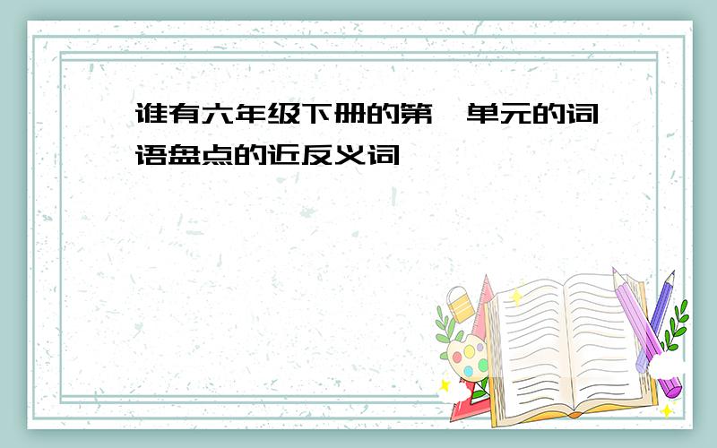 谁有六年级下册的第一单元的词语盘点的近反义词