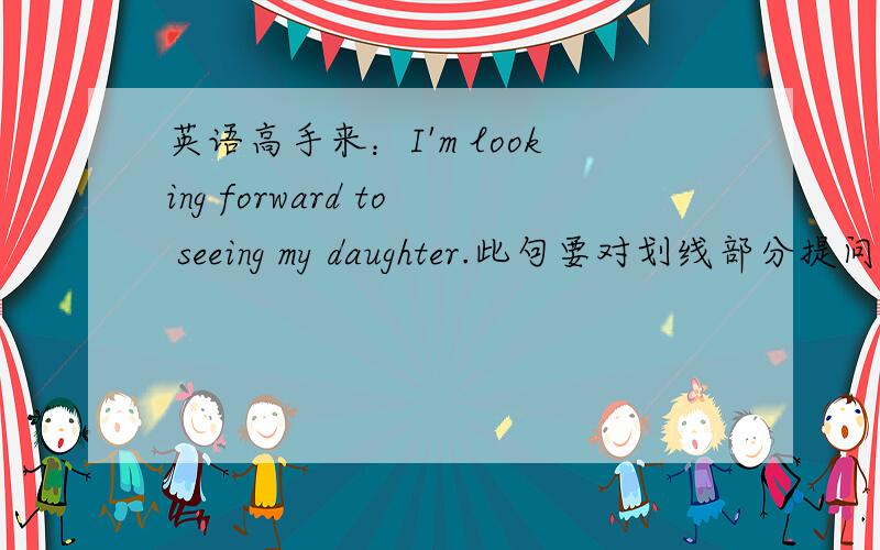 英语高手来：I'm looking forward to seeing my daughter.此句要对划线部分提问……