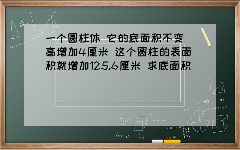 一个圆柱体 它的底面积不变 高增加4厘米 这个圆柱的表面积就增加125.6厘米 求底面积