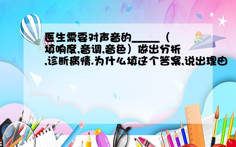 医生需要对声音的_____（填响度,音调,音色）做出分析,诊断病情.为什么填这个答案,说出理由