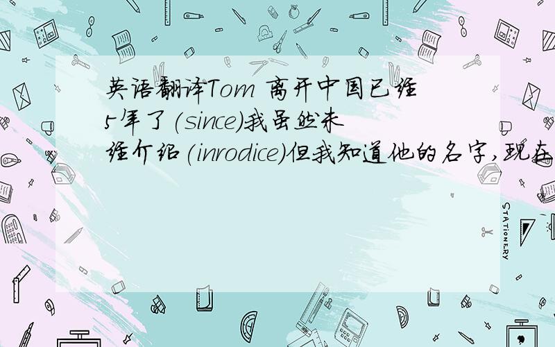 英语翻译Tom 离开中国已经5年了(since)我虽然未经介绍(inrodice)但我知道他的名字,现在他来到中国两天了