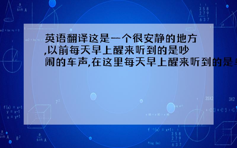 英语翻译这是一个很安静的地方,以前每天早上醒来听到的是吵闹的车声,在这里每天早上醒来听到的是鸟叫声,每天都可以睡到自然醒