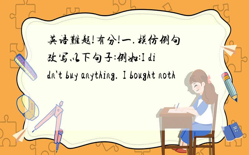 英语难题!有分!一.模仿例句改写以下句子:例如:I didn't buy anything. I bought noth