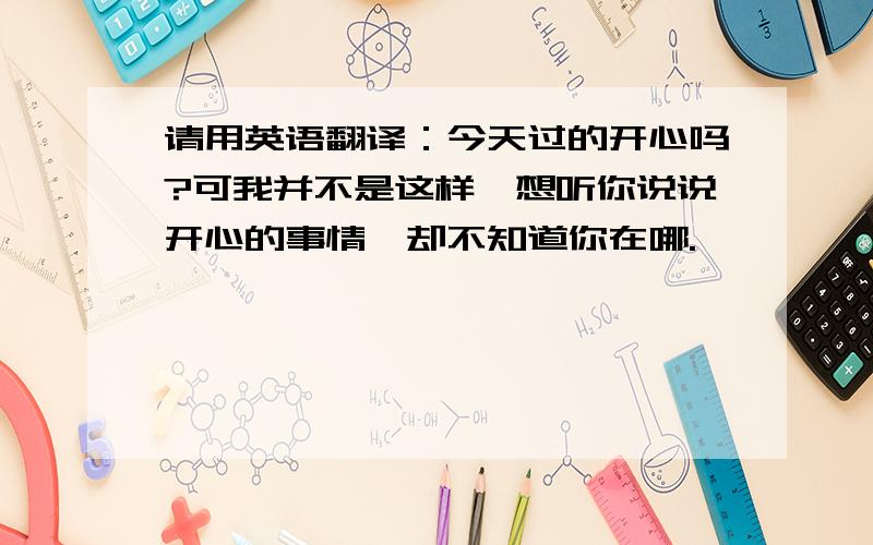 请用英语翻译：今天过的开心吗?可我并不是这样,想听你说说开心的事情,却不知道你在哪.